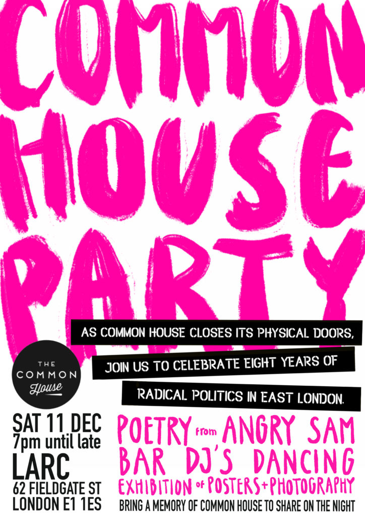 Common House Party. Sat 11th December, 7pm until late. LARC, 62 Fieldgate Street, London. E1 1ES. 

As Common House closes its physical doors, join us to celebrate eight years of radical politics in East London. 

Poetry from Angry Sam. Bar. DJs. Dancing. Exhibitions of posters + photography.

Bring a memory of Common House to share on the night.