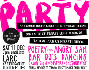 Common House Party. Sat 11th December, 7pm until late. LARC, 62 Fieldgate Street, London. E1 1ES. As Common House closes its physical doors, join us to celebrate eight years of radical politics in East London. Poetry from Angry Sam. Bar. DJs. Dancing. Exibitions of posters + photography. Bring a memory of Common House to share on the night.