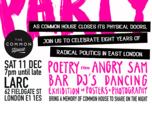 Common House Party. Sat 11th December, 7pm until late. LARC, 62 Fieldgate Street, London. E1 1ES. As Common House closes its physical doors, join us to celebrate eight years of radical politics in East London. Poetry from Angry Sam. Bar. DJs. Dancing. Exibitions of posters + photography. Bring a memory of Common House to share on the night.